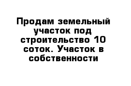 Продам земельный участок под строительство 10 соток. Участок в собственности 